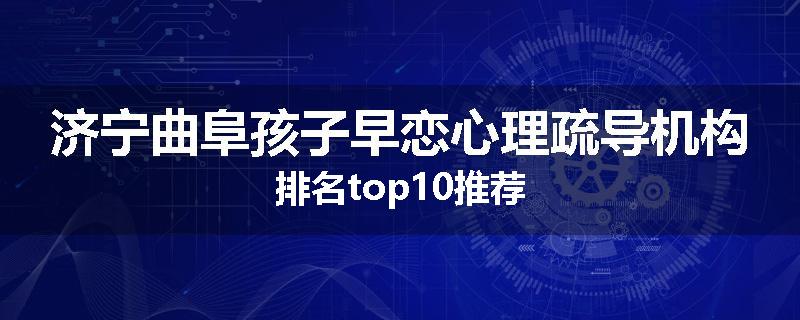 济宁曲阜孩子早恋心理疏导机构排名top10推荐