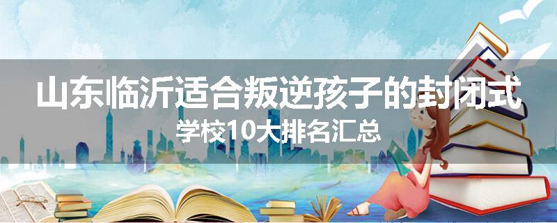 山东临沂适合叛逆孩子的封闭式学校10大排名汇总