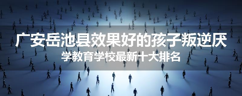 广安岳池县效果好的孩子叛逆厌学教育学校最新十大排名