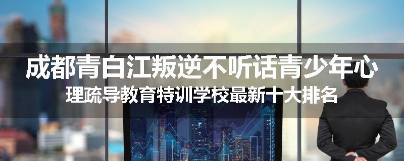 成都青白江叛逆不听话青少年心理疏导教育特训学校最新十大排名