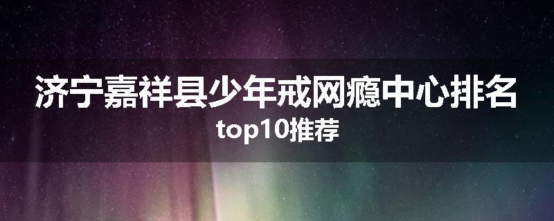 济宁嘉祥县少年戒网瘾中心排名top10推荐