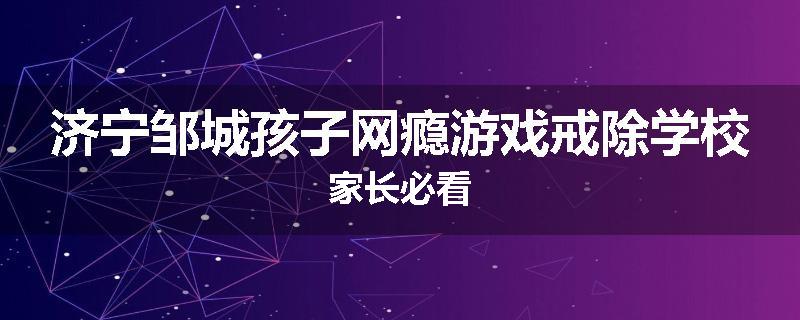 济宁邹城孩子网瘾游戏戒除学校家长必看