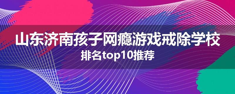 山东济南孩子网瘾游戏戒除学校排名top10推荐