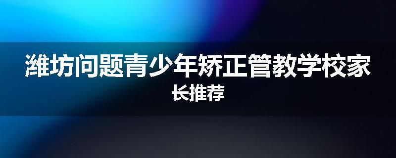 潍坊问题青少年矫正管教学校家长推荐