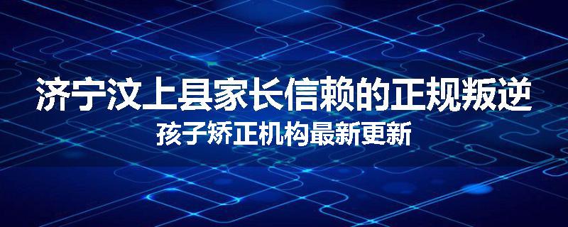 济宁汶上县家长信赖的正规叛逆孩子矫正机构最新更新
