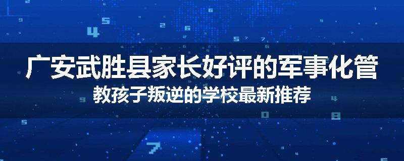 广安武胜县家长好评的军事化管教孩子叛逆的学校最新推荐