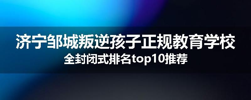 济宁邹城叛逆孩子正规教育学校全封闭式排名top10推荐