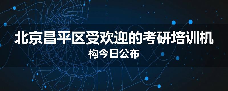北京昌平区受欢迎的考研培训机构今日公布