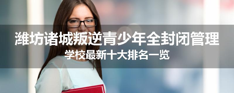 潍坊诸城叛逆青少年全封闭管理学校最新十大排名一览