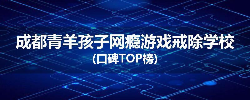 成都青羊孩子网瘾游戏戒除学校(口碑TOP榜)
