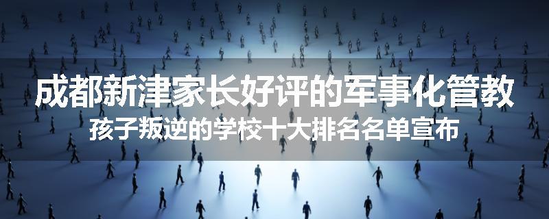 成都新津家长好评的军事化管教孩子叛逆的学校十大排名名单宣布