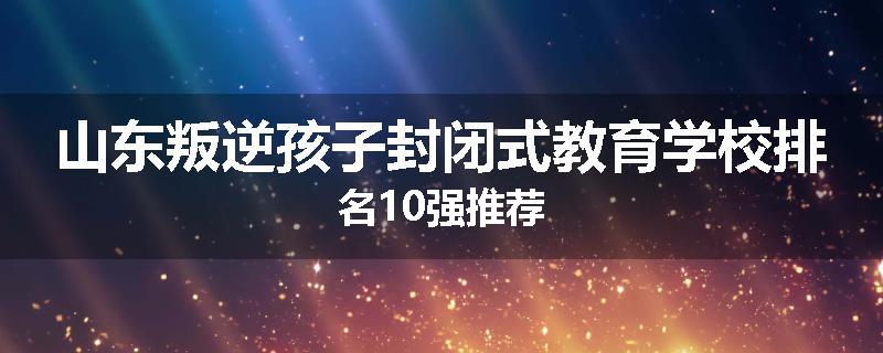 山东叛逆孩子封闭式教育学校排名10强推荐