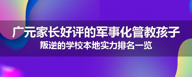 广元家长好评的军事化管教孩子叛逆的学校本地实力排名一览