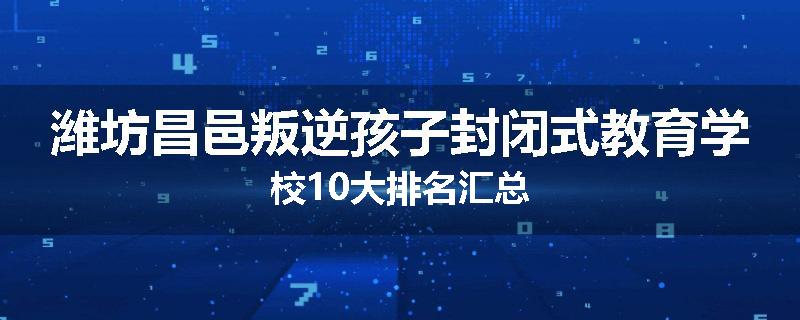 潍坊昌邑叛逆孩子封闭式教育学校10大排名汇总