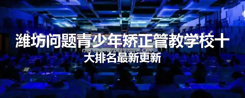潍坊问题青少年矫正管教学校十大排名最新更新
