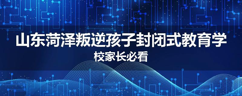山东菏泽叛逆孩子封闭式教育学校家长必看