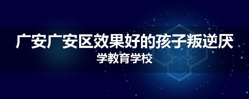 广安广安区效果好的孩子叛逆厌学教育学校