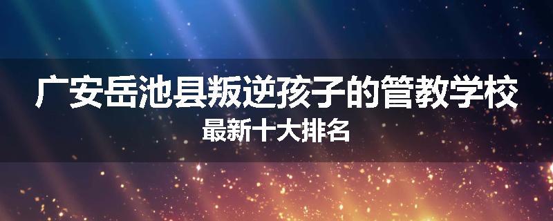 广安岳池县叛逆孩子的管教学校最新十大排名