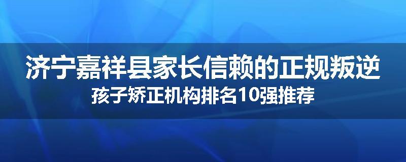济宁嘉祥县家长信赖的正规叛逆孩子矫正机构排名10强推荐