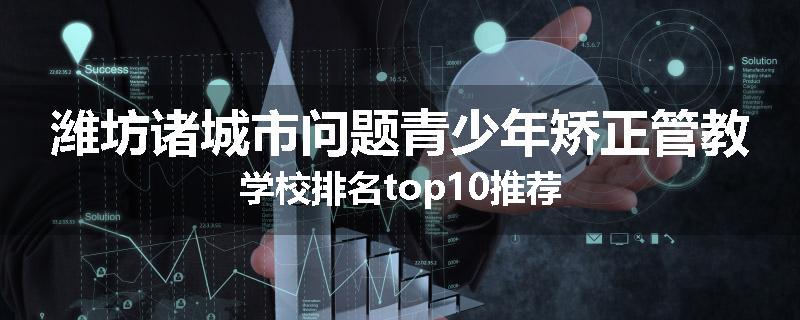 潍坊诸城市问题青少年矫正管教学校排名top10推荐