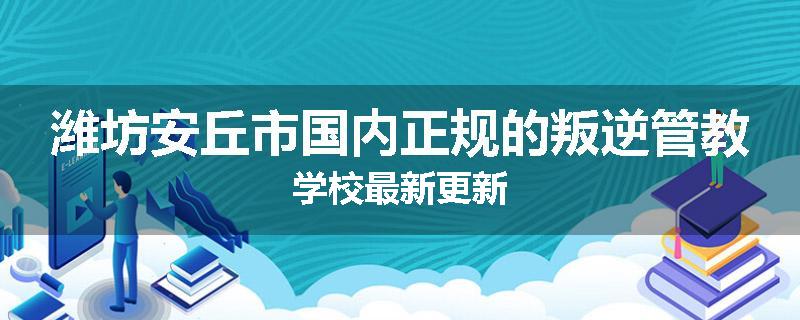 潍坊安丘市国内正规的叛逆管教学校最新更新
