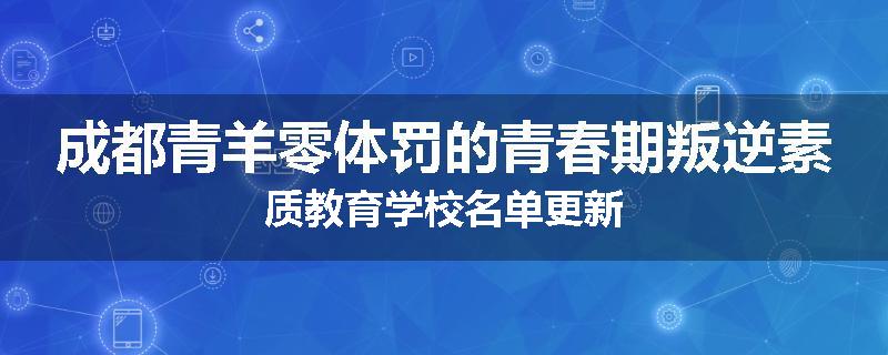 成都青羊零体罚的青春期叛逆素质教育学校名单更新