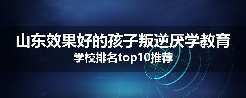 山东效果好的孩子叛逆厌学教育学校排名top10推荐