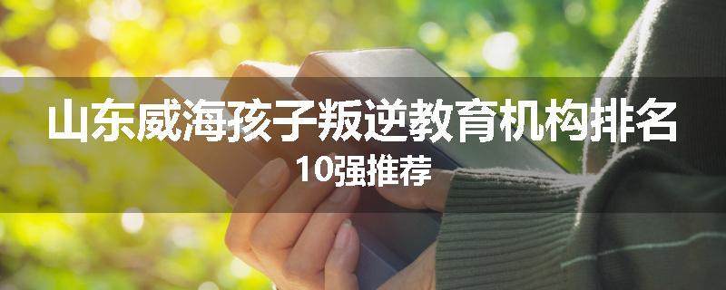 山东威海孩子叛逆教育机构排名10强推荐