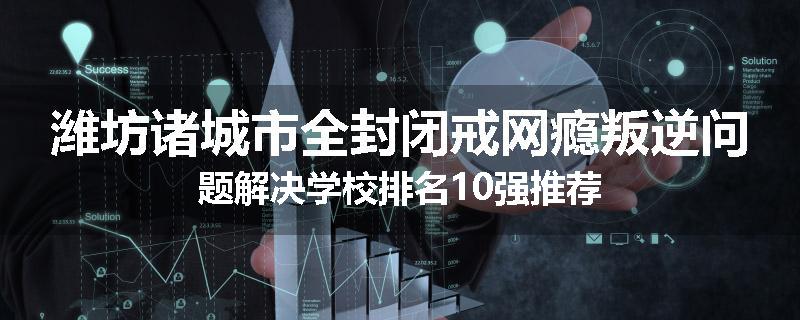 潍坊诸城市全封闭戒网瘾叛逆问题解决学校排名10强推荐