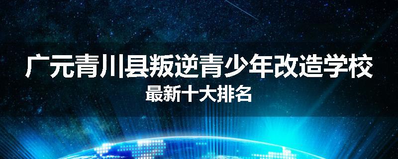 广元青川县叛逆青少年改造学校最新十大排名
