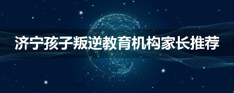 济宁孩子叛逆教育机构家长推荐