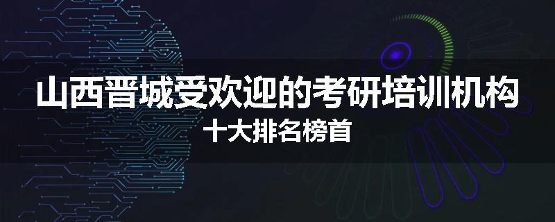 山西晋城受欢迎的考研培训机构十大排名榜首
