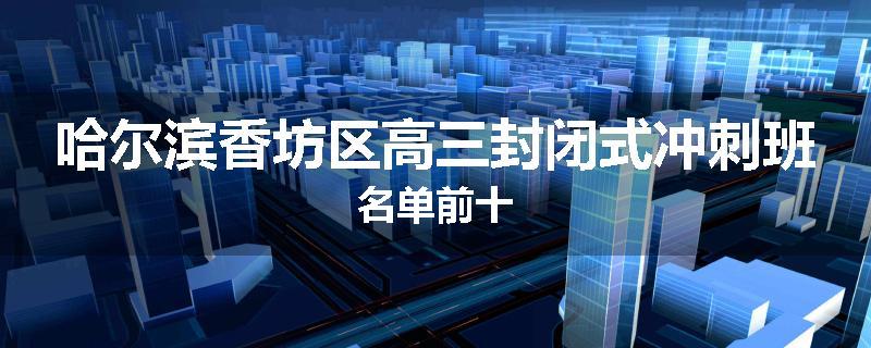 哈尔滨香坊区高三封闭式冲刺班名单前十