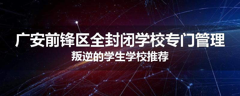 广安前锋区全封闭学校专门管理叛逆的学生学校推荐
