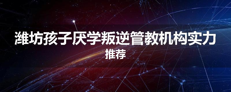 潍坊孩子厌学叛逆管教机构实力推荐