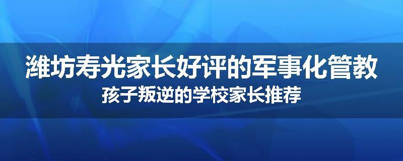潍坊寿光家长好评的军事化管教孩子叛逆的学校家长推荐