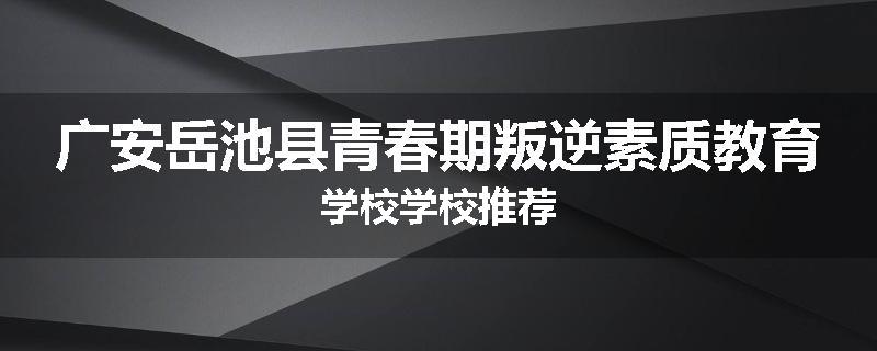 广安岳池县青春期叛逆素质教育学校学校推荐