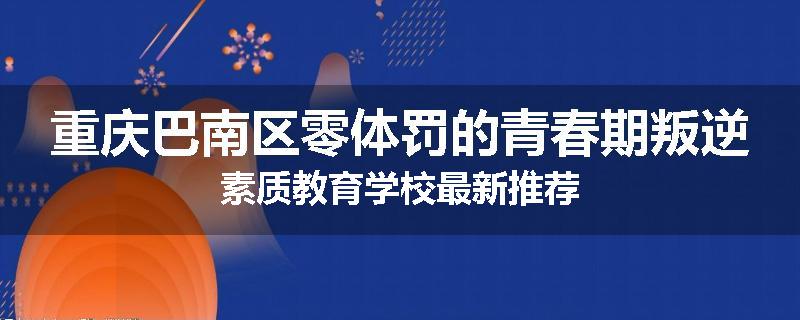 重庆巴南区零体罚的青春期叛逆素质教育学校最新推荐