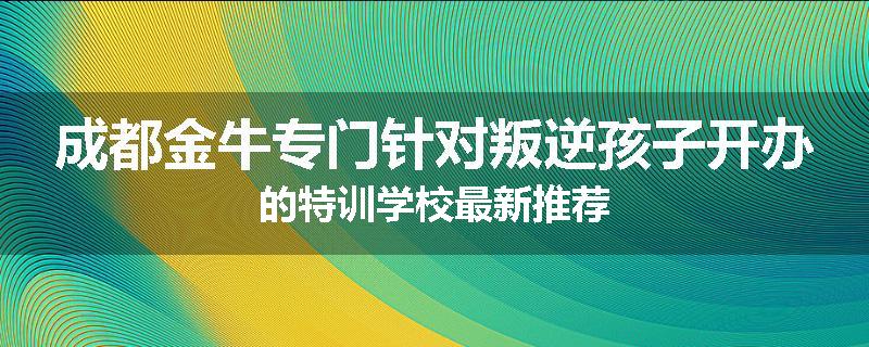 成都金牛专门针对叛逆孩子开办的特训学校最新推荐