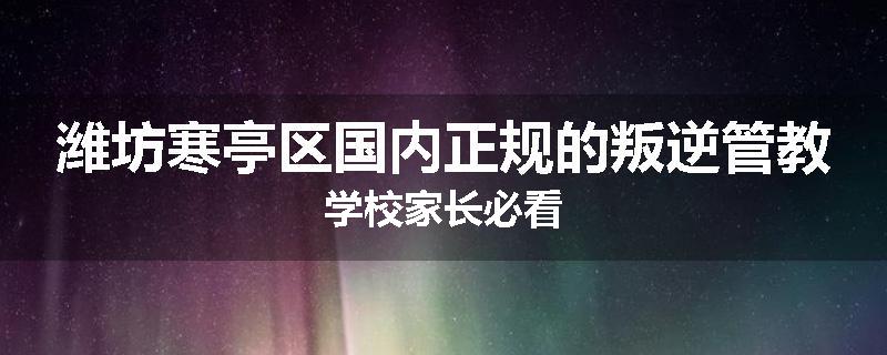 潍坊寒亭区国内正规的叛逆管教学校家长必看