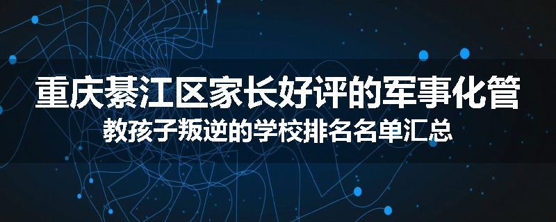 重庆綦江区家长好评的军事化管教孩子叛逆的学校排名名单汇总