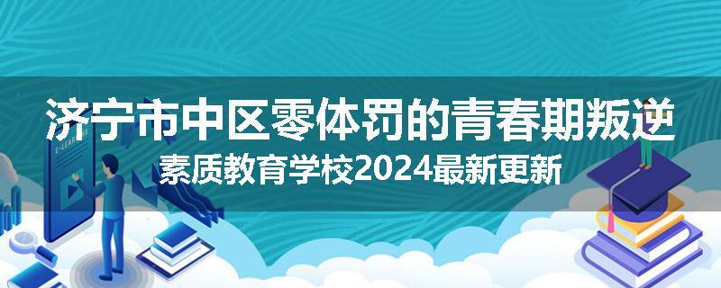 济宁市中区零体罚的青春期叛逆素质教育学校2024最新更新