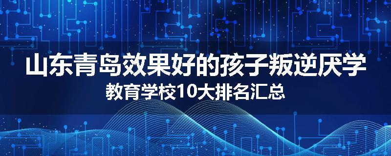 山东青岛效果好的孩子叛逆厌学教育学校10大排名汇总