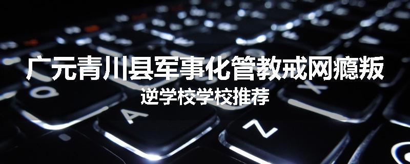 广元青川县军事化管教戒网瘾叛逆学校学校推荐