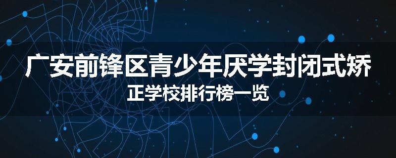 广安前锋区青少年厌学封闭式矫正学校排行榜一览