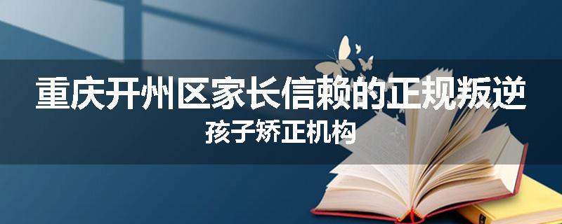 重庆开州区家长信赖的正规叛逆孩子矫正机构