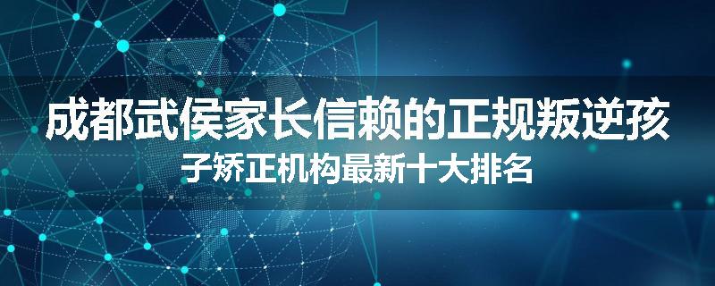 成都武侯家长信赖的正规叛逆孩子矫正机构最新十大排名