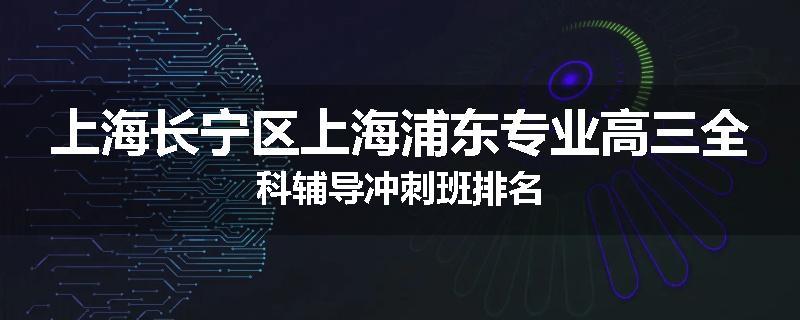 上海长宁区上海浦东专业高三全科辅导冲刺班排名