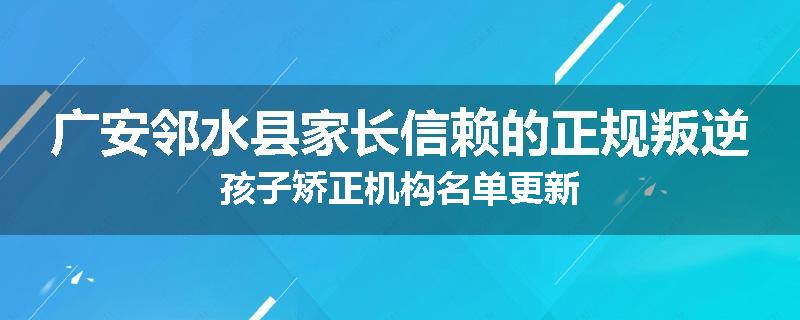 广安邻水县家长信赖的正规叛逆孩子矫正机构名单更新