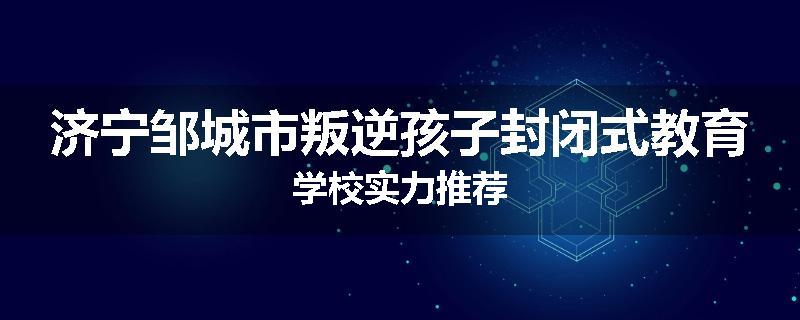 济宁邹城市叛逆孩子封闭式教育学校实力推荐